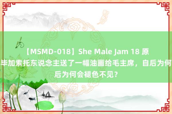 【MSMD-018】She Male Jam 18 原创1945年，毕加索托东说念主送了一幅油画给毛主席，自后为何会褪色不见？