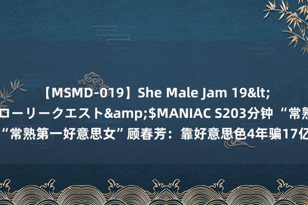 【MSMD-019】She Male Jam 19</a>2008-08-04グローリークエスト&$MANIAC S203分钟 “常熟第一好意思女”顾春芳：靠好意思色4年骗17亿，整容跑路终被判死刑