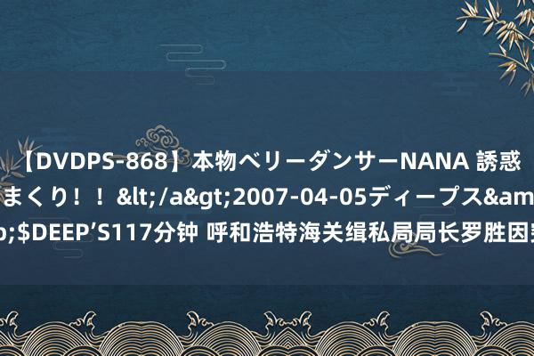 【DVDPS-868】本物ベリーダンサーNANA 誘惑の腰使いで潮吹きまくり！！</a>2007-04-05ディープス&$DEEP’S117分钟 呼和浩特海关缉私局局长罗胜因突发疾病毕命，常年56岁