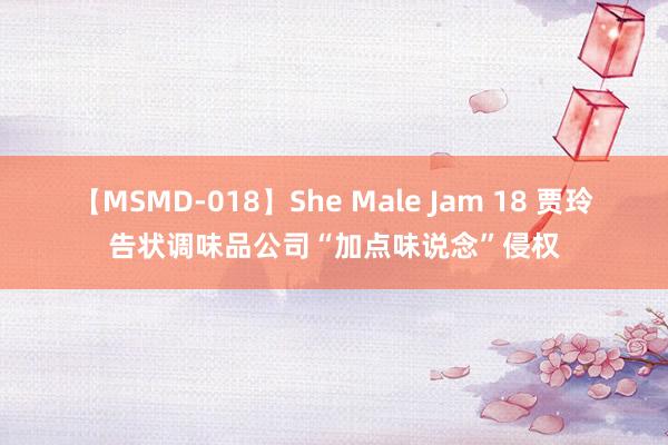 【MSMD-018】She Male Jam 18 贾玲告状调味品公司“加点味说念”侵权