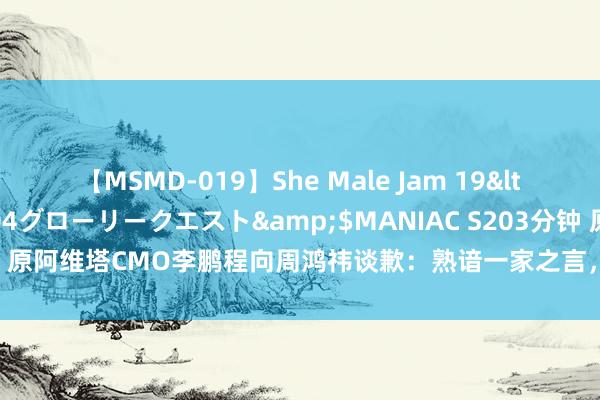 【MSMD-019】She Male Jam 19</a>2008-08-04グローリークエスト&$MANIAC S203分钟 原阿维塔CMO李鹏程向周鸿祎谈歉：熟谙一家之言，不会蹭任何东谈主的流量