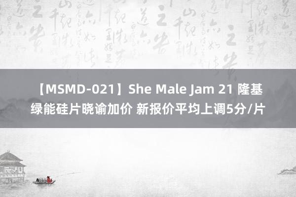 【MSMD-021】She Male Jam 21 隆基绿能硅片晓谕加价 新报价平均上调5分/片