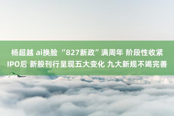 杨超越 ai换脸 “827新政”满周年 阶段性收紧IPO后 新股刊行呈现五大变化 九大新规不竭完善