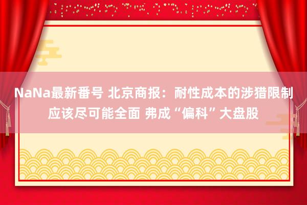 NaNa最新番号 北京商报：耐性成本的涉猎限制应该尽可能全面 弗成“偏科”大盘股