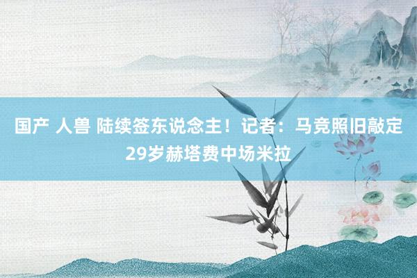 国产 人兽 陆续签东说念主！记者：马竞照旧敲定29岁赫塔费中场米拉