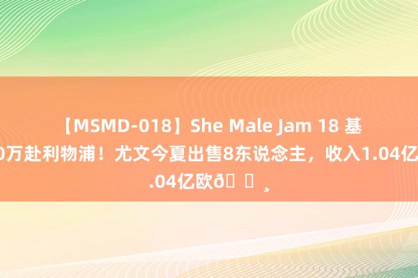 【MSMD-018】She Male Jam 18 基耶萨1300万赴利物浦！尤文今夏出售8东说念主，收入1.04亿欧?