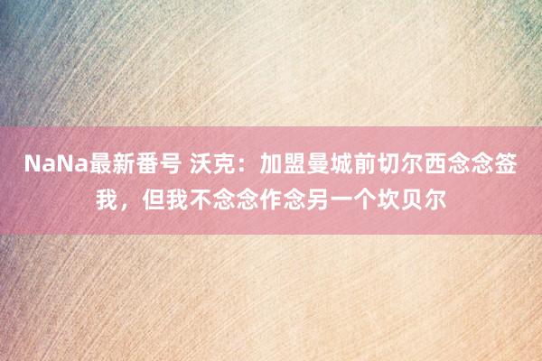 NaNa最新番号 沃克：加盟曼城前切尔西念念签我，但我不念念作念另一个坎贝尔