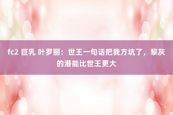 fc2 巨乳 叶罗丽：世王一句话把我方坑了，黎灰的潜能比世王更大