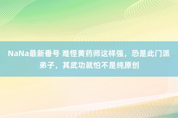 NaNa最新番号 难怪黄药师这样强，恐是此门派弟子，其武功就怕不是纯原创