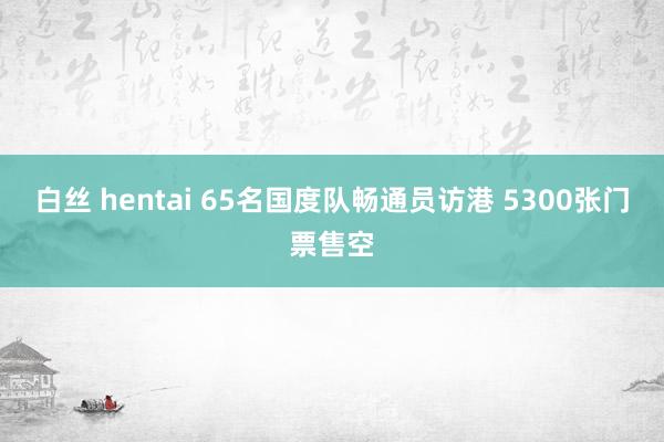 白丝 hentai 65名国度队畅通员访港 5300张门票售空