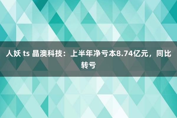 人妖 ts 晶澳科技：上半年净亏本8.74亿元，同比转亏