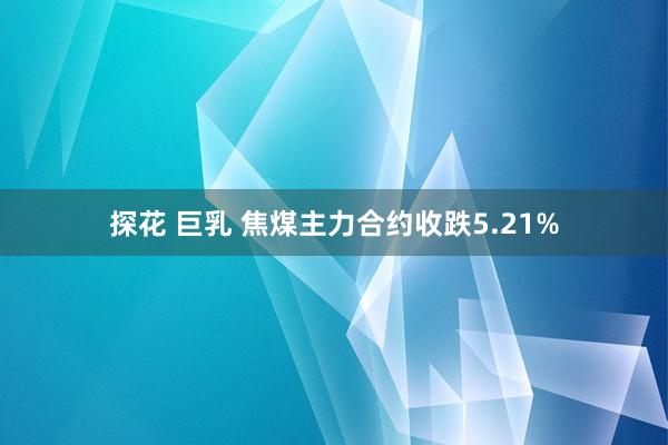 探花 巨乳 焦煤主力合约收跌5.21%