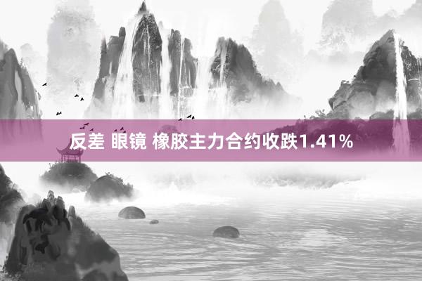 反差 眼镜 橡胶主力合约收跌1.41%