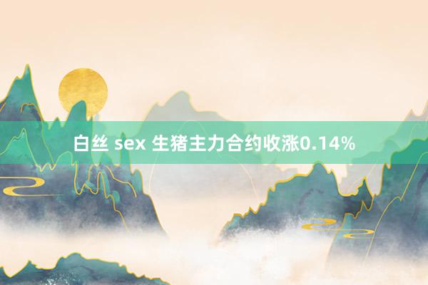 白丝 sex 生猪主力合约收涨0.14%