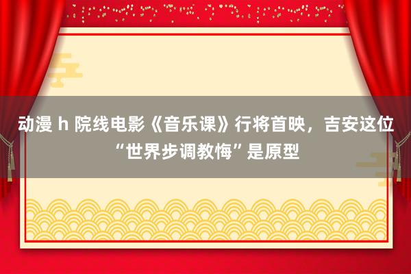 动漫 h 院线电影《音乐课》行将首映，吉安这位“世界步调教悔”是原型