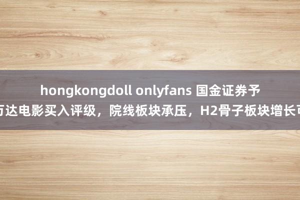 hongkongdoll onlyfans 国金证券予以万达电影买入评级，院线板块承压，H2骨子板块增长可期