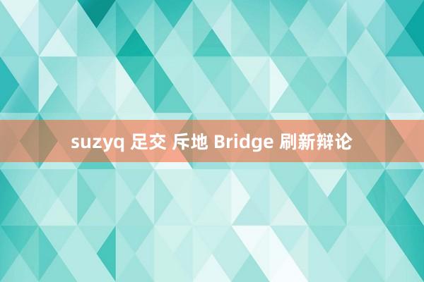 suzyq 足交 斥地 Bridge 刷新辩论