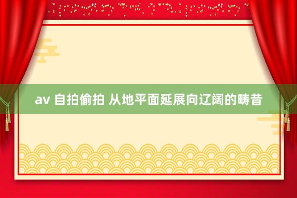 av 自拍偷拍 从地平面延展向辽阔的畴昔