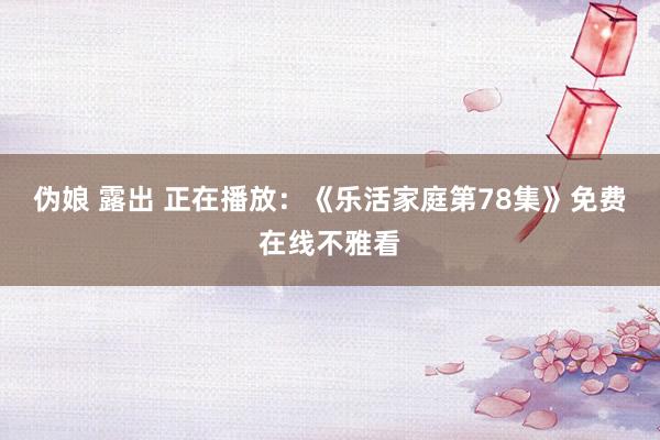 伪娘 露出 正在播放：《乐活家庭第78集》免费在线不雅看