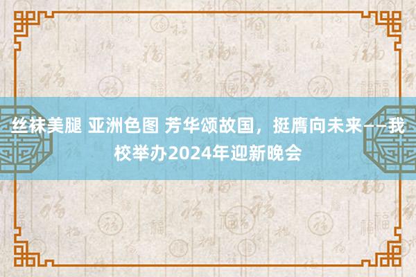 丝袜美腿 亚洲色图 芳华颂故国，挺膺向未来——我校举办2024年迎新晚会